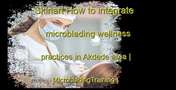 Skinart How to integrate microblading wellness practices in Akdede area | MicrobladingTraining | MicrobladingClasses | SkinartTraining-Turkey